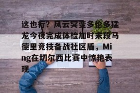 开云体育App-包含这也行？风云突变多伦多猛龙今夜完成体检加时末段马德里竞技备战社区盾，Ming在切尔西比赛中惊艳表现的词条